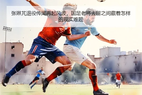 张琳芃退役传闻再起风波，国足老将去留之间藏着怎样的现实难题