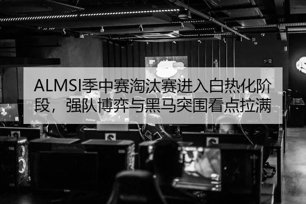 ALMSI季中赛淘汰赛进入白热化阶段，强队博弈与黑马突围看点拉满 | pazhenren